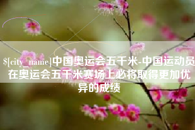 滑县中国奥运会五千米-中国运动员在奥运会五千米赛场上必将取得更加优异的成绩