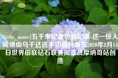 滑县五千米纪录世界纪录-这一惊人成绩由乌干达选手切普特盖在2020年8月14日世界田联钻石联赛揭幕战摩纳哥站创造