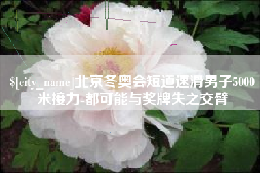 滑县北京冬奥会短道速滑男子5000米接力-都可能与奖牌失之交臂