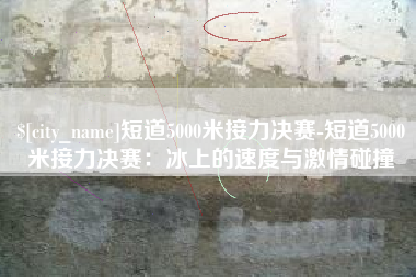 滑县短道5000米接力决赛-短道5000米接力决赛：冰上的速度与激情碰撞