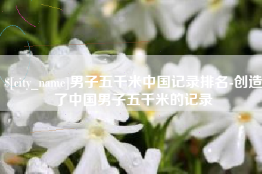 滑县男子五千米中国记录排名-创造了中国男子五千米的记录