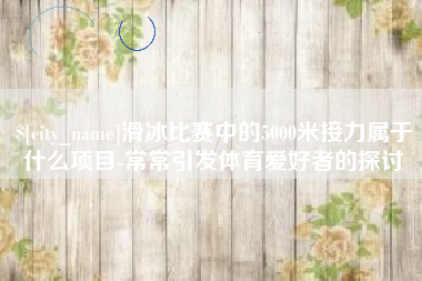 滑县滑冰比赛中的5000米接力属于什么项目-常常引发体育爱好者的探讨