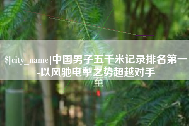 滑县中国男子五千米记录排名第一-以风驰电掣之势超越对手