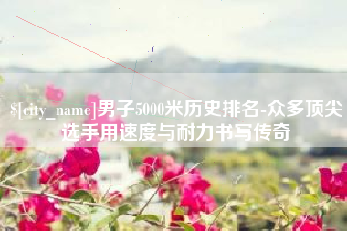 滑县男子5000米历史排名-众多顶尖选手用速度与耐力书写传奇